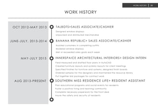 WORK HISTORY 05
Designed window displays
Unpacked and distributed merchandise
OCT 2012-MAY 2013 TALBOTS>SALES ASSOCIATE/CASHIER
Assisted customers in completing outfits
Modeled window displays
Met or exceeded sales goals each week
JUNE-JULY, 2013-2014 BANANA REPUBLIC> SALES ASSOCIATE/CASHIER
Field measured and drafted floor plans in AutoCAD
Created furniture layouts and systems layouts for client meetings
Specified finishes for furniture and systems; designed finish boards
Ordered samples for the designers and maintained the resource library
Put together bid packages for contract work
MAY-JULY 2015 INNERSPAICE ARCHITECTURAL INTERIORS> DESIGN INTERN
Plan educational programs and social events for residents
Foster a positive living and learning community
Complete necessary paperwork for the front desk
Insure the safety and security of residents
AUG 2013-PRESENT SOUTHERN MISS RESIDENCE LIFE> RESIDENT ASSISTANT
WORK HISTORY
 