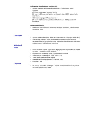 Professional Development Institute PDI
 London Chamber of Commerce and Industry- Examinations Board
(LCCIEB):
LCCI book keeping and accounts level 1
(40 hours in 20 lectures), I got the certificate in March 2007 (passed with
distinction).
 LCCI Book keeping and Accounts Level 2
(40 hours in 20 lectures) I got the certificate in June 2007 (passed with
distinction).
Damascus University
 Graduated from Damascus University, faculty of economics, Department of
accounting 2007.
Languages
 Spoken and written English, level 5B at the American Language Center (ALC)
 August 2004 to March 2006: assisting a Fulbright PhD researcher from
Berkeley University of California, USA. Translated and transcribed interviews
and documents and facilitated interview.
Additional
Skills
 Expert in Oracle System Applications (Aging Reports, Inquiries for AR and AP
Accounts, Customer account creation).
 Good working knowledge of MS Excel Word and Outlook.
 Good working knowledge of Turbo Pascal (1.5).
 Good typing speed Arabic & English.
 Al-Ameen Accounting System-SQL (version 2004).
 Customer Care
Objective
 I'm looking forward to working in a friendly environment and to be part of
an active and successful team.
 