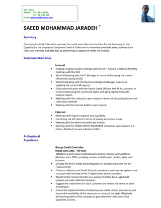 UAE - Dubai
Mobile: +971 52 61 40309
+971 50 45 22 653
E-mail: saeedmj4d@hotmail.com
SAEED MOHAMMAD JARADEH ®
Summary
Corporate Credit & Collections oversees the credit and collections function for the Company. In this
Capacity it is the purpose of Corporate Credit & Collections to maximize profitable sales, optimize Cash
Flow, and minimize bad debt loss by performing all aspects of credit risk analysis.
Communication lines
Internal
 Holding a regular weekly meetings with the VP – Finance (CFO) And Monthly
meetings with the CEO
 Monthly Meeting with the IT Manager in terms of discussing the current
ERP process [using VISIO]
 Monthly Meeting with the Business intelligent Manager in terms of
updating the current AR reports
 Daily communication with the Senior Credit Officers And AR Accountants in
terms of discussing the current AR status and Aging report And credit
matters reports
 Meetings with the collectors upon request in terms of discussing the current
collections methods
 Meeting with the internal Auditor upon request
External
 Meetings with lawyers regional wise quarterly
 Contacting the VIP clients in terms of solving any critical issues
 Meeting with the external Auditor per Annum
 Meeting with the TRADE CREDIT INSURANCE companies upon request (i.e.
Coface, Malakut Insurance Brokers (UAE)...
Professional
Experience
Group Credit Controller
Imdad (June 2015 – till now)
IMDAD is a well-known multinational company dealing with Aesthetic
Medicine since 1991, providing services in Gulf region, Jordan, Syria, and
Lebanon.
 Develop the firm’s credit and billing policy in collaboration with the VP –
Finance (CFO).
 Enhance collection and Credit Control procedures, and improve systems and
structure with the help of the IT department and accountants.
 Report to the Finance Director on a weekly/monthly basis, aged debt
analysis and cash collection forecasts.
 Suggest the credit terms for each customer and review the terms on semi-
annual basis.
 Ensure the implementation of collection and credit control procedures, and
ensure the availability of the resources to carry out the tasks effectively
during the growth of the company to guarantee the collection of due
payments on time.
 