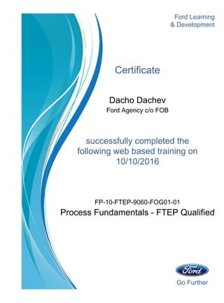 Go Further
Ford Learning
Certificate
Dacho Dachev
Ford Agency c/o FOB
successfully completed the
& Development
10/10/2016
following web based training on
Process Fundamentals - FTEP Qualified
FP-10-FTEP-9060-FOG01-01
 