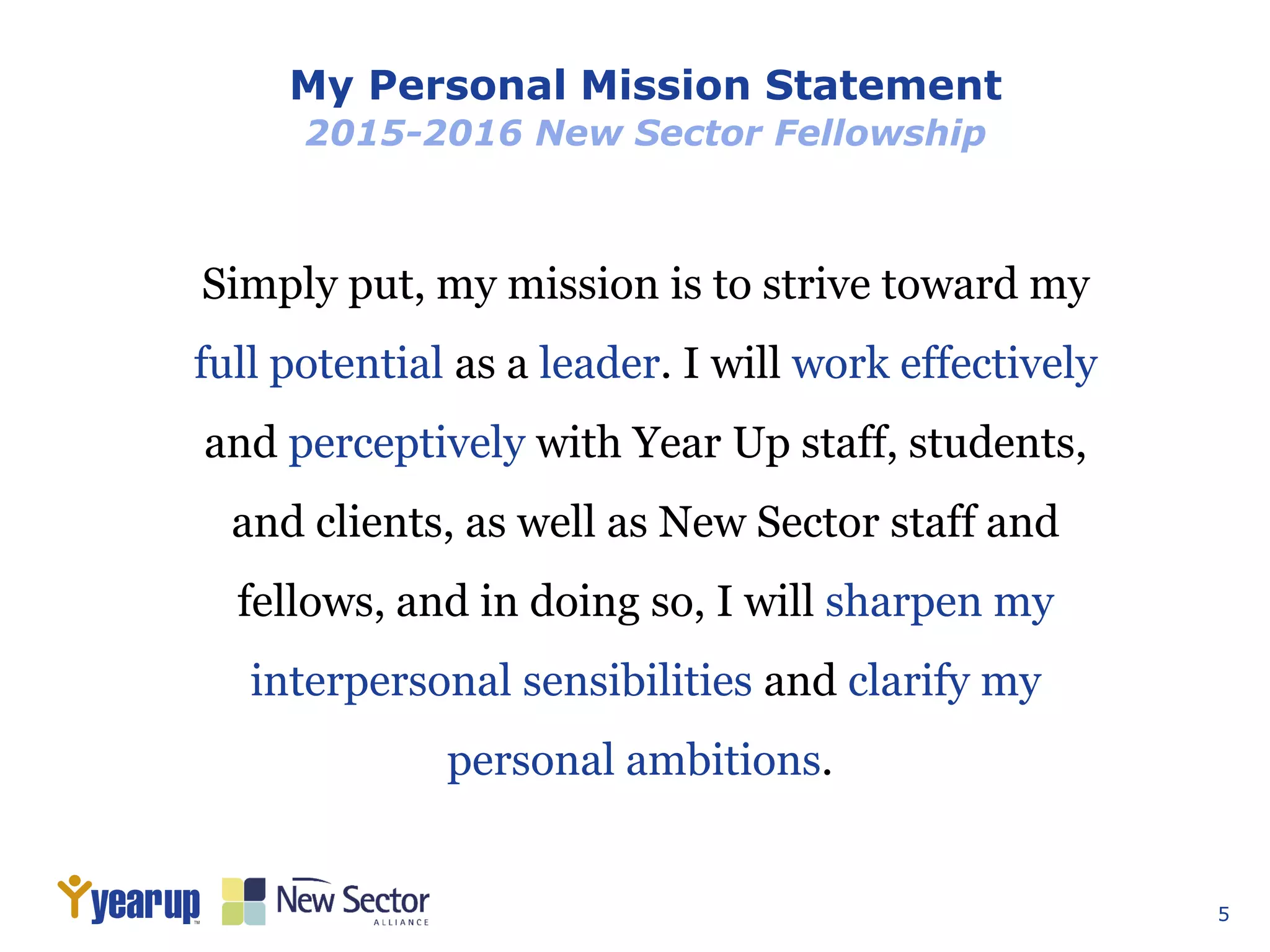 5
My Personal Mission Statement
2015-2016 New Sector Fellowship
Simply put, my mission is to strive toward my
full potential as a leader. I will work effectively
and perceptively with Year Up staff, students,
and clients, as well as New Sector staff and
fellows, and in doing so, I will sharpen my
interpersonal sensibilities and clarify my
personal ambitions.
 
