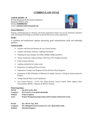 CURRICULAM VITAE
ASHOK REDDY. M
B.Tech (Electrical & Electronics Engineer)
Hyderabad-500036, India
Mobile:+919000867251
E-mail: ashokmareddy123@gmail.com
Career Objective:
Seeking a challenging job in a dynamic and esteem organization where I can use my functional, analytical
skills and domain knowledge to contribute in growth and success of the organization.
Profile:
A confident and professional engineer possessing good communication skills and leadership
qualities.
Technical skills:
• Familiar with Electrical Systems & Low Current Systems
• Familiar with Dialux Software- Lighting Calculations
• Preparing the load schedules for FDBs, SMDBs, MDBs and MCCs
• Sizing Transformer, Capacitor Bank, Cable Tray, UPS, Standby Generator
• Cable sizing & selection
• Lighting calculation for various areas
• Preparation of Lighting & Power Layouts
• Preparation of Single Line Diagrams (SLD) and Power Riser Diagrams
• Preparation of Bill of Quantity of Materials for Supply, Erection, Testing & commissioning for
Projects
• Voltage Drop & Short circuit Calculations
• Low Current Systems – CCTV, Fire Alarm Systems, Access Control, Public Address, Back
Ground Music (BGM). Telephone & SMATV Systems.
Work Experience:
Period: Jan 2012 to Dec 2012
Company: M.S.Tech Pvt. Ltd.,Hyderabad,India
Position: Project Engineer
work: Project Management,Supervision and Execution of Electrical works
Period: Jan 2013 to Aug 2014
Company: M/s. Bodapati Control Systems Pvt. Ltd., Hyderabad, India
Position: Electrical Engineer
 