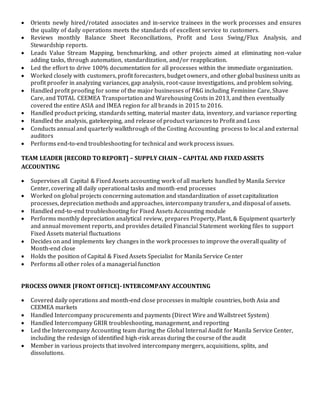  Orients newly hired/rotated associates and in-service trainees in the work processes and ensures
the quality of daily operations meets the standards of excellent service to customers.
 Reviews monthly Balance Sheet Reconciliations, Profit and Loss Swing/Flux Analysis, and
Stewardship reports.
 Leads Value Stream Mapping, benchmarking, and other projects aimed at eliminating non-value
adding tasks, through automation, standardization, and/or reapplication.
 Led the effort to drive 100% documentation for all processes within the immediate organization.
 Worked closely with customers, profit forecasters, budget owners, and other global business units as
profit proofer in analyzing variances, gap analysis, root-cause investigations, and problem solving.
 Handled profit proofing for some of the major businesses of P&G including Feminine Care, Shave
Care, and TOTAL CEEMEA Transportation and Warehousing Costs in 2013, and then eventually
covered the entire ASIA and IMEA region for all brands in 2015 to 2016.
 Handled product pricing, standards setting, material master data, inventory, and variance reporting
 Handled the analysis, gatekeeping, and release of product variances to Profit and Loss
 Conducts annual and quarterly walkthrough of the Costing Accounting process to local and external
auditors
 Performs end-to-end troubleshooting for technical and work process issues.
TEAM LEADER [RECORD TO REPORT] – SUPPLY CHAIN – CAPITAL AND FIXED ASSETS
ACCOUNTING
 Supervises all Capital & Fixed Assets accounting work of all markets handled by Manila Service
Center, covering all daily operational tasks and month-end processes
 Worked on global projects concerning automation and standardization of asset capitalization
processes, depreciation methods and approaches, intercompany transfers, and disposal of assets.
 Handled end-to-end troubleshooting for Fixed Assets Accounting module
 Performs monthly depreciation analytical review, prepares Property, Plant, & Equipment quarterly
and annual movement reports, and provides detailed Financial Statement working files to support
Fixed Assets material fluctuations
 Decides on and implements key changes in the work processes to improve the overall quality of
Month-end close
 Holds the position of Capital & Fixed Assets Specialist for Manila Service Center
 Performs all other roles of a managerial function
PROCESS OWNER [FRONT OFFICE]- INTERCOMPANY ACCOUNTING
 Covered daily operations and month-end close processes in multiple countries, both Asia and
CEEMEA markets
 Handled Intercompany procurements and payments (Direct Wire and Wallstreet System)
 Handled Intercompany GRIR troubleshooting, management, and reporting
 Led the Intercompany Accounting team during the Global Internal Audit for Manila Service Center,
including the redesign of identified high-risk areas during the course of the audit
 Member in various projects that involved intercompany mergers, acquisitions, splits, and
dissolutions.
 