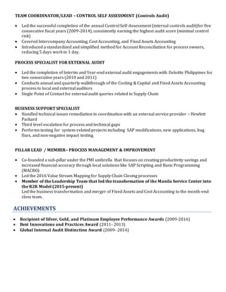 TEAM COORDINATOR/LEAD – CONTROL SELF ASSESSMENT (Controls Audit)
 Led the successful completion of the annual Control Self-Assessment (internal controls audit)for five
consecutive fiscal years (2009-2014), consistently earning the highest audit score (minimal control
risk)
 Covered Intercompany Accounting, Cost Accounting, and Fixed Assets Accounting
 Introduced a standardized and simplified method for Account Reconciliation for process owners,
reducing 5 days work to 1 day.
PROCESS SPECIALIST FOR EXTERNAL AUDIT
 Led the completion of Interim and Year-end external audit engagements with Deloitte Philippines for
two consecutive years (2010 and 2011)
 Conducts annual and quarterly walkthrough of the Costing & Capital and Fixed Assets Accounting
process to local and external auditors
 Single Point of Contact for external audit queries related to Supply Chain
BUSINESS SUPPORT SPECIALIST
 Handled technical issues remediation in coordination with an external service provider – Hewlett
Packard
 Third level escalation for process and technical gaps
 Performs testing for system-related projects including SAP modifications, new applications, bug
fixes, and non-negative impact testing.
PILLAR LEAD / MEMBER– PROCESS MANAGEMENT & IMPROVEMENT
 Co-founded a sub-pillar under the PMI umbrella that focuses on creating productivity savings and
increased financial accuracy through local solutions like SAP Scripting and Basic Programming
(MACRO)
 Led the 2016 Value Stream Mapping for Supply Chain Closing processes
 Member of the Leadership Team that led the transformation of the Manila Service Center into
the R2R Model (2015-present)
Led the business transformation and merger of Fixed Assets and Cost Accounting to the month-end
close team.
ACHIEVEMENTS
 Recipient of Silver, Gold, and Platinum Employee Performance Awards (2009-2016)
 Best Innovations and Practices Award (2011- 2013)
 Global Internal Audit Distinction Award (2009- 2014)
 