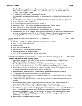 SAINT PAUL, JEAN D. Page 2
• Developed windows applications, web applications, windows services and web services in
Microsoft Visual Studio .Net IDE using C#.Net 4.5, C#.Net 2.0, MVC5, VB.NET,
ASP.NET, ADO.NETandSQLServer.
• Wrote Database controls using Data tier with ADO.NET.
• Experienced in debugging application using the debugging tools provided by the Visual Studio.Net
IDE.
• Developed Cascading Style Sheets (CSS) for User Interface uniformity throughout the application.
• Worked intensely on the User Interface.
• Wrote stored procedures, triggers using SQL in SQL2012.
• Customized Menu, Label, Toolbar, Data Grid Columns Using Custom Controls.
• Used Maintenance-Centric approach to building the application.
• Designed, developed, and implemented SQL Server database used for reporting.
• Experienced in SQL Server Database design, Database maintenance, developing T-SQL queries, stored
procedures, and triggers using SQL Server 2012L Server Database design, Database maintenance,
developing T-SQL queries, stored procedures, and triggers using SQL Server 2012
Barcode Scanner Inventory Mobile Application for Fire Department 2012 - Present
Developer
• Scanned a barcode, and updated and created new products in a database.
• Used Apache Cordova (PhoneGap).
• Server Code API
• Push Notification REST API
• Created the User Interface with multiple pages.
• Created the database for scanned products.
• Used HTML5, JavaScript, JQuery Mobile, and Angular
Federal Retirement Thrift Investment Board (via Enterprise Iron, Remote), Washington, DC 2013 - 2015
Software Developer/Technical Business Analyst
• Created and maintained IBM VS COBOL II programs in Mainframe using Rumba TSO and
MicroFocus COBOL in Unix/Linux environments.
• Developed project life cycle, including design, development, testing, and deployment.
• Designed, developed, implemented, and maintained Mainframe COBOL programs and JCL
• Provided 24 hours production applications technical support of recently installed projects as well as
scheduled on-call support and recommend changes my manager.
• Designed special one-time program to create various reports for managers and users need.
• Wrote technical design documents and program specifications.
• Developed functional requirements specification to documents the operations and activities that a
system must be able to perform.
• Analyzed functional specifications that define the requirements to be implemented by the software
solution.
• Developed test case scenarios, test data, preconditions, expected results and post conditions for
acceptance testing in order to verify compliance against a specific requirement.
• Determined data requirements and specifications that the system must be able to process.
• Recordkeeping Support provide recordkeeping transaction analysts and Level 2 support to the Service
Desk for business process, transactional, and database management of the recordkeeping system
applications and databases. Client Support, Manual Procedures (SOP), Ad Hoc Reporting, Audit
Support, SME for SCN and BRD Requirements, Incident/Problem Management, Production
Monitoring, TESS Projects.
• Created reports using Excel VBA and Macros.
 