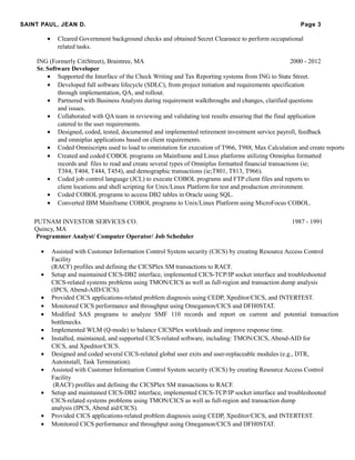 SAINT PAUL, JEAN D. Page 3
• Cleared Government background checks and obtained Secret Clearance to perform occupational
related tasks.
ING (Formerly CitiStreet), Braintree, MA 2000 - 2012
Sr. Software Developer
• Supported the Interface of the Check Writing and Tax Reporting systems from ING to State Street.
• Developed full software lifecycle (SDLC), from project initiation and requirements specification
through implementation, QA, and rollout.
• Partnered with Business Analysts during requirement walkthroughs and changes, clarified questions
and issues.
• Collaborated with QA team in reviewing and validating test results ensuring that the final application
catered to the user requirements.
• Designed, coded, tested, documented and implemented retirement investment service payroll, feedback
and omniplus applications based on client requirements.
• Coded Omniscripts used to load to omnistation for execution of T966, T988, Max Calculation and create reports
• Created and coded COBOL programs on Mainframe and Linux platforms utilizing Omniplus formatted
records and files to read and create several types of Omniplus formatted financial transactions (ie;
T384, T404, T444, T454), and demographic transactions (ie;T801, T813, T966).
• Coded job control language (JCL) to execute COBOL programs and FTP client files and reports to
client locations and shell scripting for Unix/Linux Platform for test and production environment.
• Coded COBOL programs to access DB2 tables in Oracle using SQL.
• Converted IBM Mainframe COBOL programs to Unix/Linux Platform using MicroFocus COBOL.
PUTNAM INVESTOR SERVICES CO. 1987 - 1991
Quincy, MA
Programmer Analyst/ Computer Operator/ Job Scheduler
• Assisted with Customer Information Control System security (CICS) by creating Resource Access Control
Facility
(RACF) profiles and defining the CICSPlex SM transactions to RACF.
• Setup and maintained CICS-DB2 interface, implemented CICS-TCP/IP socket interface and troubleshooted
CICS-related systems problems using TMON/CICS as well as full-region and transaction dump analysis
(IPCS, Abend-AID/CICS).
• Provided CICS applications-related problem diagnosis using CEDP, Xpeditor/CICS, and INTERTEST.
• Monitored CICS performance and throughput using Omegamon/CICS and DFH0STAT.
• Modified SAS programs to analyze SMF 110 records and report on current and potential transaction
bottlenecks.
• Implemented WLM (Q-mode) to balance CICSPlex workloads and improve response time.
• Installed, maintained, and supported CICS-related software, including: TMON/CICS, Abend-AID for
CICS, and Xpeditor/CICS.
• Designed and coded several CICS-related global user exits and user-replaceable modules (e.g., DTR,
Autoinstall, Task Termination).
• Assisted with Customer Information Control System security (CICS) by creating Resource Access Control
Facility
(RACF) profiles and defining the CICSPlex SM transactions to RACF.
• Setup and maintained CICS-DB2 interface, implemented CICS-TCP/IP socket interface and troubleshooted
CICS-related systems problems using TMON/CICS as well as full-region and transaction dump
analysis (IPCS, Abend aid/CICS).
• Provided CICS applications-related problem diagnosis using CEDP, Xpeditor/CICS, and INTERTEST.
• Monitored CICS performance and throughput using Omegamon/CICS and DFH0STAT.
 