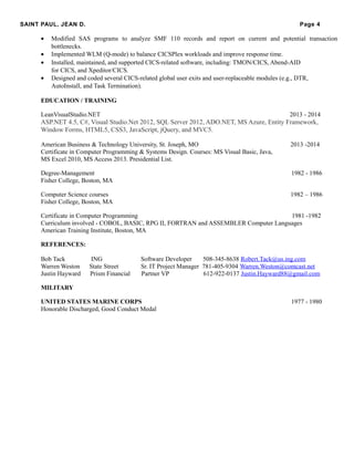 SAINT PAUL, JEAN D. Page 4
• Modified SAS programs to analyze SMF 110 records and report on current and potential transaction
bottlenecks.
• Implemented WLM (Q-mode) to balance CICSPlex workloads and improve response time.
• Installed, maintained, and supported CICS-related software, including: TMON/CICS, Abend-AID
for CICS, and Xpeditor/CICS.
• Designed and coded several CICS-related global user exits and user-replaceable modules (e.g., DTR,
AutoInstall, and Task Termination).
EDUCATION / TRAINING
LeanVisualStudio.NET 2013 - 2014
ASP.NET 4.5, C#, Visual Studio.Net 2012, SQL Server 2012, ADO.NET, MS Azure, Entity Framework,
Window Forms, HTML5, CSS3, JavaScript, jQuery, and MVC5.
American Business & Technology University, St. Joseph, MO 2013 -2014
Certificate in Computer Programming & Systems Design. Courses: MS Visual Basic, Java,
MS Excel 2010, MS Access 2013. Presidential List.
Degree-Management 1982 - 1986
Fisher College, Boston, MA
Computer Science courses 1982 – 1986
Fisher College, Boston, MA
Certificate in Computer Programming 1981 -1982
Curriculum involved - COBOL, BASIC, RPG II, FORTRAN and ASSEMBLER Computer Languages
American Training Institute, Boston, MA
REFERENCES:
Bob Tack ING Software Developer 508-345-8638 Robert.Tack@us.ing.com
Warren Weston State Street Sr. IT Project Manager 781-405-9304 Warren.Weston@comcast.net
Justin Hayward Prism Financial Partner VP 612-922-0137 Justin.Hayward88@gmail.com
MILITARY
UNITED STATES MARINE CORPS 1977 - 1980
Honorable Discharged, Good Conduct Medal
 