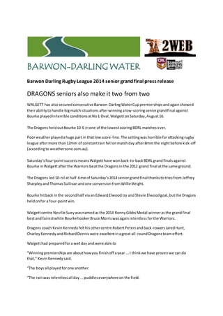 BARWON-DARLINGWATER
Barwon Darling Rugby League 2014 senior grandfinal press release
DRAGONS seniors also make it two from two
WALGETT has alsosecuredconsecutiveBarwon-DarlingWaterCuppremierships andagainshowed
theirability tohandle bigmatch situations afterwinningalow-scoringseniorgrandfinal against
Bourke playedinterrible conditionsatNo1 Oval,WalgettonSaturday,August16.
The Dragons heldoutBourke 10-6 inone of the lowestscoringBDRL matchesever.
Poorweatherplayedahuge part in thatlow score-line.The settingwas horrible forattackingrugby
league aftermore than12mm of constantrain fell onmatchday after 8mm the nightbefore kick-off
(accordingto weatherzone.com.au).
Saturday’sfour-pointsuccess meansWalgetthave wonback-to-back BDRLgrandfinalsagainst
Bourke inWalgettafterthe Warriors beatthe Dragonsin the 2012 grand final atthe same ground.
The Dragons led10-nil at half-time of Saturday’s2014 seniorgrandfinal thankstotriesfrom Jeffrey
SharpleyandThomasSullivanandone conversionfromWillieWright.
Bourke hitback inthe secondhalf viaan EdwardElwoodtry and Stevie Elwoodgoal,butthe Dragons
heldonfor a four-pointwin.
Walgettcentre Neville Sueywasnamedasthe 2014 RonnyGibbsMedal winnerasthe grand final
bestand fairestwhile BourkehookerBruce Morriswasagainrelentlessforthe Warriors.
Dragons coach KevinKennedyfelthisothercentre RobertPetersandback-rowersJaredHunt,
CharleyKennedy andRichardDenniswere excellentinagreat all-roundDragonsteameffort.
Walgetthad preparedfora wetday andwere able to
“Winningpremiershipsare abouthowyoufinishoff ayear ...I thinkwe have provenwe can do
that,” KevinKennedysaid.
“The boysall playedforone another.
“The rainwas relentlessall day...puddleseverywhere onthe field.
 