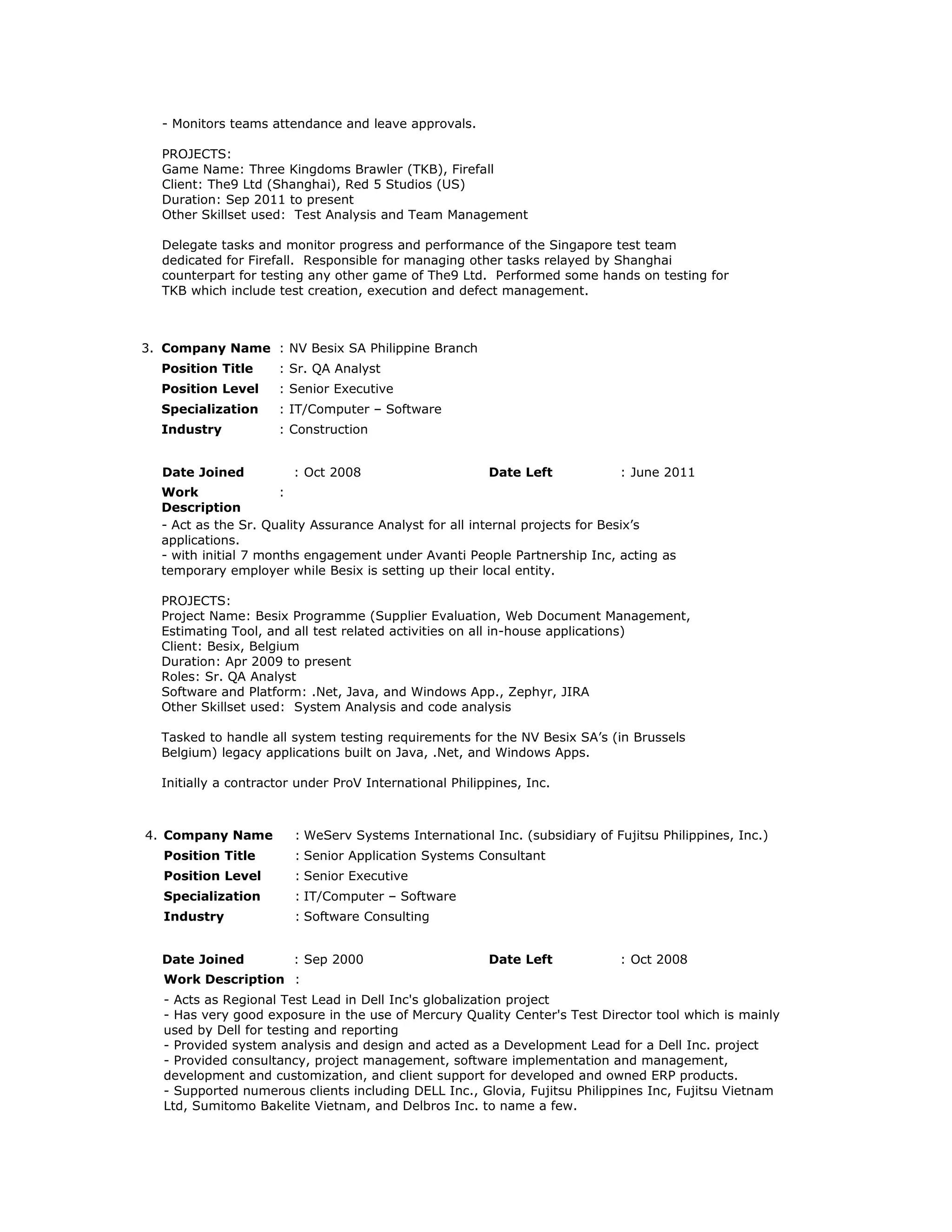 - Monitors teams attendance and leave approvals.
PROJECTS:
Game Name: Three Kingdoms Brawler (TKB), Firefall
Client: The9 Ltd (Shanghai), Red 5 Studios (US)
Duration: Sep 2011 to present
Other Skillset used: Test Analysis and Team Management
Delegate tasks and monitor progress and performance of the Singapore test team
dedicated for Firefall. Responsible for managing other tasks relayed by Shanghai
counterpart for testing any other game of The9 Ltd. Performed some hands on testing for
TKB which include test creation, execution and defect management.
3. Company Name : NV Besix SA Philippine Branch
Position Title : Sr. QA Analyst
Position Level : Senior Executive
Specialization : IT/Computer – Software
Industry : Construction
Date Joined : Oct 2008 Date Left : June 2011
Work
Description
:
- Act as the Sr. Quality Assurance Analyst for all internal projects for Besix’s
applications.
- with initial 7 months engagement under Avanti People Partnership Inc, acting as
temporary employer while Besix is setting up their local entity.
PROJECTS:
Project Name: Besix Programme (Supplier Evaluation, Web Document Management,
Estimating Tool, and all test related activities on all in-house applications)
Client: Besix, Belgium
Duration: Apr 2009 to present
Roles: Sr. QA Analyst
Software and Platform: .Net, Java, and Windows App., Zephyr, JIRA
Other Skillset used: System Analysis and code analysis
Tasked to handle all system testing requirements for the NV Besix SA’s (in Brussels
Belgium) legacy applications built on Java, .Net, and Windows Apps.
Initially a contractor under ProV International Philippines, Inc.
4. Company Name : WeServ Systems International Inc. (subsidiary of Fujitsu Philippines, Inc.)
Position Title : Senior Application Systems Consultant
Position Level : Senior Executive
Specialization : IT/Computer – Software
Industry : Software Consulting
Date Joined : Sep 2000 Date Left : Oct 2008
Work Description :
- Acts as Regional Test Lead in Dell Inc's globalization project
- Has very good exposure in the use of Mercury Quality Center's Test Director tool which is mainly
used by Dell for testing and reporting
- Provided system analysis and design and acted as a Development Lead for a Dell Inc. project
- Provided consultancy, project management, software implementation and management,
development and customization, and client support for developed and owned ERP products.
- Supported numerous clients including DELL Inc., Glovia, Fujitsu Philippines Inc, Fujitsu Vietnam
Ltd, Sumitomo Bakelite Vietnam, and Delbros Inc. to name a few.
 