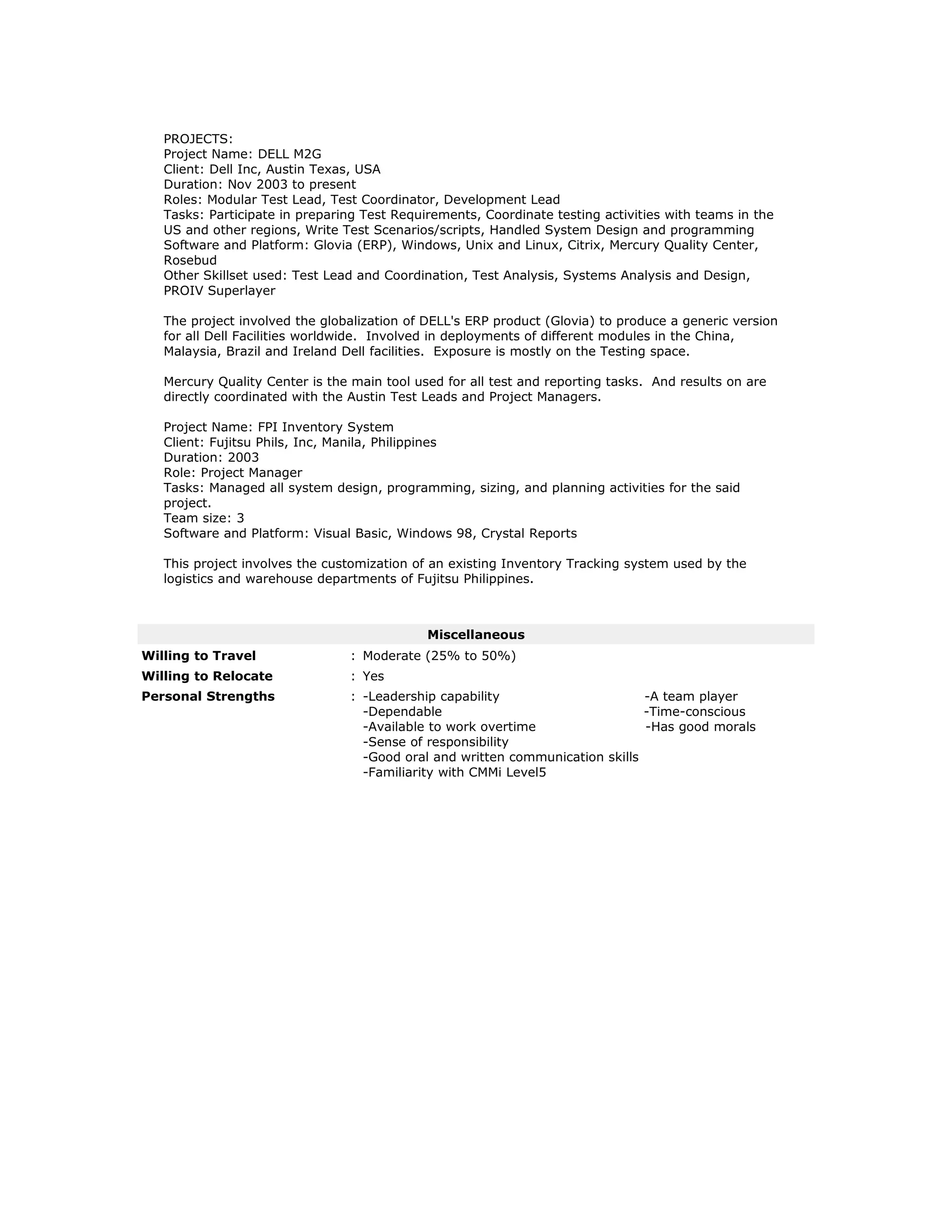 PROJECTS:
Project Name: DELL M2G
Client: Dell Inc, Austin Texas, USA
Duration: Nov 2003 to present
Roles: Modular Test Lead, Test Coordinator, Development Lead
Tasks: Participate in preparing Test Requirements, Coordinate testing activities with teams in the
US and other regions, Write Test Scenarios/scripts, Handled System Design and programming
Software and Platform: Glovia (ERP), Windows, Unix and Linux, Citrix, Mercury Quality Center,
Rosebud
Other Skillset used: Test Lead and Coordination, Test Analysis, Systems Analysis and Design,
PROIV Superlayer
The project involved the globalization of DELL's ERP product (Glovia) to produce a generic version
for all Dell Facilities worldwide. Involved in deployments of different modules in the China,
Malaysia, Brazil and Ireland Dell facilities. Exposure is mostly on the Testing space.
Mercury Quality Center is the main tool used for all test and reporting tasks. And results on are
directly coordinated with the Austin Test Leads and Project Managers.
Project Name: FPI Inventory System
Client: Fujitsu Phils, Inc, Manila, Philippines
Duration: 2003
Role: Project Manager
Tasks: Managed all system design, programming, sizing, and planning activities for the said
project.
Team size: 3
Software and Platform: Visual Basic, Windows 98, Crystal Reports
This project involves the customization of an existing Inventory Tracking system used by the
logistics and warehouse departments of Fujitsu Philippines.
Miscellaneous
Willing to Travel : Moderate (25% to 50%)
Willing to Relocate : Yes
Personal Strengths : -Leadership capability -A team player
-Dependable -Time-conscious
-Available to work overtime -Has good morals
-Sense of responsibility
-Good oral and written communication skills
-Familiarity with CMMi Level5
 