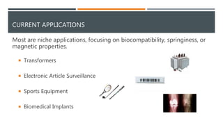 CURRENT APPLICATIONS
Most are niche applications, focusing on biocompatibility, springiness, or
magnetic properties.
 Transformers
 Electronic Article Surveillance
 Sports Equipment
 Biomedical Implants
 
