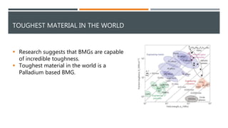TOUGHEST MATERIAL IN THE WORLD
 Research suggests that BMGs are capable
of incredible toughness.
 Toughest material in the world is a
Palladium based BMG.
 