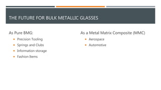 THE FUTURE FOR BULK METALLIC GLASSES
As Pure BMG:
 Precision Tooling
 Springs and Clubs
 Information storage
 Fashion Items
As a Metal Matrix Composite (MMC)
 Aerospace
 Automotive
 