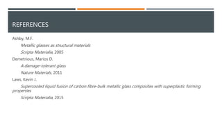 REFERENCES
Ashby, M.F.
Metallic glasses as structural materials
Scripta Materialia, 2005
Demetrious, Marios D.
A damage-tolerant glass
Nature Materials, 2011
Laws, Kevin J.
Supercooled liquid fusion of carbon fibre-bulk metallic glass composites with superplastic forming
properties
Scripta Materialia, 2015
 