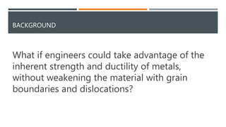 BACKGROUND
What if engineers could take advantage of the
inherent strength and ductility of metals,
without weakening the material with grain
boundaries and dislocations?
 
