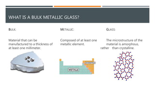 WHAT IS A BULK METALLIC GLASS?
BULK:
Material that can be
manufactured to a thickness of
at least one millimeter.
METALLIC:
Composed of at least one
metallic element.
GLASS:
The microstructure of the
material is amorphous,
rather than crystalline.
 