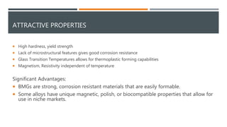 ATTRACTIVE PROPERTIES
 High hardness, yield strength
 Lack of microstructural features gives good corrosion resistance
 Glass Transition Temperatures allows for thermoplastic forming capabilities
 Magnetism, Resistivity independent of temperature
Significant Advantages:
 BMGs are strong, corrosion resistant materials that are easily formable.
 Some alloys have unique magnetic, polish, or biocompatible properties that allow for
use in niche markets.
 