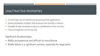 UNATTRACTIVE PROPERTIES
 Current high cost of material and processing limits applications.
 Severe localization of plastic flow produces zero ductility in tension.
 Unstable at high temperatures due to crystallization or low viscosity.
 Fracture toughness can be very low.
Significant Disadvantages:
 BMGs are expensive and difficult to manufacture.
 Brittle failure is a significant concern, especially for large parts.
 
