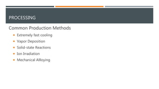 PROCESSING
Common Production Methods
 Extremely fast cooling
 Vapor Deposition
 Solid-state Reactions
 Ion Irradiation
 Mechanical Allloying
 