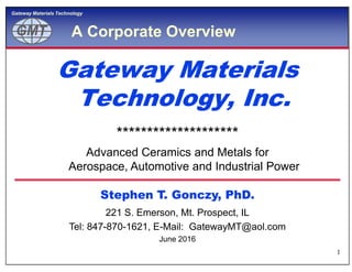 GMTGMT
Gateway Materials Technology
A Corporate Overview
Gateway MaterialsGateway Materials
Technology, Inc.Technology, Inc.
Gateway MaterialsGateway Materials
Technology, Inc.Technology, Inc.
********************
1
Stephen T. Gonczy, PhD.Stephen T. Gonczy, PhD.
********************
Advanced Ceramics and Metals for
Aerospace, Automotive and Industrial Power
221 S. Emerson, Mt. Prospect, IL
Tel: 847-870-1621, E-Mail: GatewayMT@aol.com
June 2016
 