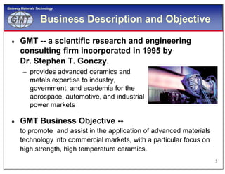 GMTGMT
Gateway Materials Technology
Business Description and Objective
 GMT -- a scientific research and engineering
consulting firm incorporated in 1995 by
Dr. Stephen T. Gonczy.
 provides advanced ceramics and
metals expertise to industry,
government, and academia for the
3
government, and academia for the
aerospace, automotive, and industrial
power markets
 GMT Business Objective --
to promote and assist in the application of advanced materials
technology into commercial markets, with a particular focus on
high strength, high temperature ceramics.
 