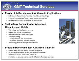 GMTGMT
Gateway Materials Technology
GMT Technical Services
 Research & Development for Ceramic Applications
 Fabrication of ceramic composites, monoliths, and coatings
 Process/microstructure/performance testing and analysis
 Development and documentation of test methods
 Technology Consulting for Advanced
Ceramics and Metals
 Technology and application surveys
5
 Technology and application surveys
 Market and source assessments
 Manufacturing/process comparisons
 Technical writing
 Project reports, test documentation
 Process description, marketing materials
 Technology transfer through Internet media
 Program Development in Advanced Materials
 Coordination and oversight of research programs
 Protocols and plans for testing and property databases.
 Preparation/review of research proposals
 Formation of research teams and identification of project resources
 
