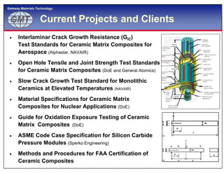 GMTGMT
Gateway Materials Technology
Current Projects and Clients
 Interlaminar Crack Growth Resistance (GIC)
Test Standards for Ceramic Matrix Composites for
Aerospace (Alphastar, NAVAIR)
 Open Hole Tensile and Joint Strength Test Standards
for Ceramic Matrix Composites (DoE and General Atomics)
 Slow Crack Growth Test Standard for Monolithic
Ceramics at Elevated Temperatures
7
Ceramics at Elevated Temperatures (NAVAIR)
 Material Specifications for Ceramic Matrix
Composites for Nuclear Applications (DoE)
 Guide for Oxidation Exposure Testing of Ceramic
Matrix Composites (DoE)
 ASME Code Case Specification for Silicon Carbide
Pressure Modules (Sperko Engineering)
 Methods and Procedures for FAA Certification of
Ceramic Composites
 