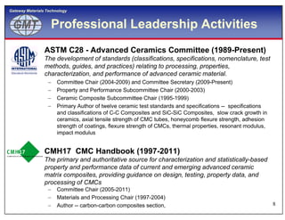 GMTGMT
Gateway Materials Technology
Professional Leadership Activities
 ASTM C28 - Advanced Ceramics Committee (1989-Present)
The development of standards (classifications, specifications, nomenclature, test
methods, guides, and practices) relating to processing, properties,
characterization, and performance of advanced ceramic material.
 Committee Chair (2004-2009) and Committee Secretary (2009-Present)
 Property and Performance Subcommittee Chair (2000-2003)
 Ceramic Composite Subcommittee Chair (1995-1999)
 Primary Author of twelve ceramic test standards and specifications -- specifications
and classifications of C-C Composites and SiC-SiC Composites, slow crack growth in
8
and classifications of C-C Composites and SiC-SiC Composites, slow crack growth in
ceramics, axial tensile strength of CMC tubes, honeycomb flexure strength, adhesion
strength of coatings, flexure strength of CMCs, thermal properties, resonant modulus,
impact modulus
 CMH17 CMC Handbook (1997-2011)
The primary and authoritative source for characterization and statistically-based
property and performance data of current and emerging advanced ceramic
matrix composites, providing guidance on design, testing, property data, and
processing of CMCs
 Committee Chair (2005-2011)
 Materials and Processing Chair (1997-2004)
 Author -- carbon-carbon composites section,
 