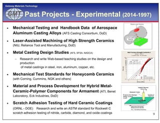 GMTGMT
Gateway Materials Technology
Past Projects - Experimental (2014-1997)
 Mechanical Testing and Handbook Data of Aerospace
Aluminum Casting Alloys (AFS Casting Consortium, DoD)
 Laser-Assisted Machining of High Strength Ceramics
(NIU, Reliance Tool and Manufacturing, DoD)
 Metal Casting Design Studies (AFS, SFSA, NADCA)
 Research and write Web-based teaching studies on the design and
production
9
production
of metal castings in steel, iron, aluminum, copper, etc.
 Mechanical Test Standards for Honeycomb Ceramics
(with Corning, Cummins, NGK and others)
 Material and Process Development for Hybrid Metal-
Ceramic-Polymer Components for Armament (ATI, Benet
Laboratory, Eck Industries, DoD)
 Scratch Adhesion Testing of Hard Ceramic Coatings
(ORNL - DOE) Research and write an ASTM standard for Rockwell C
scratch adhesion testing of nitride, carbide, diamond, and oxide coatings
 