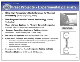 GMTGMT
Gateway Materials Technology
Past Projects - Experimental (2014-1997)
 Ultra-High Temperature Oxide Ceramics for Thermal
Processing (Packer Engineering, NASA)
 New Polymer-Derived Ceramic Technology (Starfire
Technology)
 Oxide Interface Coatings for Fibers in Ceramic Composites
(Ultramet) Test Procedures and Experimental Protocols
 Aqueous Deposition Coatings of Oxides on Nicalon™
Calcined Alumina
Coating on Nicalon
10
Aqueous Deposition Coatings of Oxides on Nicalon™
and Nextel™ Ceramic Fibers (SBIR – USAF SBIR)
 Mechanical Properties of Nicalon and Nextel Fiber Tows
 Fabrication, Strength and Stability Studies of Ceramic Composites
 Nicalon™ Fiber Composites Made with Blackglas™ and Ceraset™ Preceramic Polymer Resins
 Blackglas Ceramic Composites Made with BN Coated Hi-Nicalon™ Fibers
 Blackglas-Carbon Fiber Composites
 Blackglas-BN-Nextel 312 Fiber Composites
 Development of Mini-Tow Tensile Composite Testing Methods
 Oxidation Studies of Si-O-C and Si-C-N Ceramics
Paper Tab
Tow
Composite
Epoxy Bead
Top Grip
Bottom Grip
 