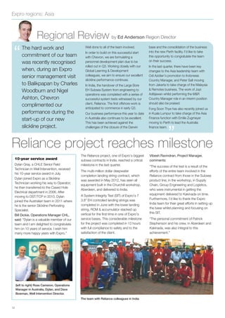 Expro regions: Asia
12
Regional Review by Ed Anderson Region Director
“
The Reliance project, one of Expro’s biggest
subsea contracts in India, reached a critical
milestone in the last quarter.
The multi-million dollar deepwater
completion landing string contract, which
was awarded in May 2012, has seen all
equipment built in the Churchill workshop,
Aberdeen, and delivered to India.
A System Integrity Test (SIT) of Expro’s 7
3.8” EH controlled landing strings was
completed in June with the lower landing
string, RCM & accumulator stacked up
vertical for the ﬁrst time in one of Expro’s
service bases. This considerable milestone
for the project was completed in 13 hours
with full compliance to safety and to the
satisfaction of the client.
Vibesh Ravindran, Project Manager,
comments:
“The success of the test is a result of the
efforts of the entire team involved in the
Reliance contract from those in the Subsea
product line, in the workshop, in Supply
Chain, Group Engineering and Logistics,
who were instrumental in getting the
equipment delivered to Kakinada on time.
Furthermore, I’d like to thank the Expro
India team for their great efforts in setting up
the base whilst planning and focusing on
this SIT.
“The personal commitment of Patrick
Stephenson and his crew, in Aberdeen and
Kakinada, was also integral to this
achievement.”
Reliance project reaches milestone
10-year service award
Dylan Gray, a CHLE Senior Field
Technician in Well Intervention, received
his 10-year service award in July.
Dylan joined Expro as a Slickline
Technician working his way to Operator;
he then transferred to the Cased Hole
Electrical department in 2006. After
moving to DST/TCP in 2010, Dylan
joined the Australian team in 2011 where
he is the senior Slickline Perforating
Specialist.
Bill Dickie, Operations Manager CHL,
said: “Dylan is a valuable member of our
team and I am delighted to congratulate
him on 10 years of service. I wish him
many more happy years with Expro.”
(left to right) Ross Cameron, Operations
Manager in Australia, Dylan, and Dave
Bowman, Well Intervention Director.
The team with Reliance colleagues in India
The hard work and
commitment of our team
was recently recognised
when, during an Expro
senior management visit
to Balikpapan by Charles
Woodburn and Nigel
Ashton, Chevron
complimented our
performance during the
start-up of our new
slickline project.
Well done to all of the team involved.
In order to build on this successful start
with Chevron, we are formulating a
personnel development plan due to be
rolled out in Q3. Working closely with our
Global Learning & Development
colleagues, we aim to ensure our excellent
slickline performance continues.
In India, the handover of the Large Bore
EH Subsea System from engineering to
operations was completed with a series of
successful system tests witnessed by our
client, Reliance. The ﬁrst offshore work is
anticipated to commence in early Q3.
Our business performance this year to date
in Australia also continues to be excellent.
This has been achieved against the
challenges of the closure of the Darwin
base and the consolidation of the business
into the new Perth facility. I’d like to take
this opportunity to congratulate the team
on their success.
In the last quarter, there have been key
changes to the Asia leadership team with
Odi Azidian’s promotion to Indonesia
Country Manager, and Peter Salt moving
from Jakarta to take charge of the Malaysia
& Remotes business. The work of Jopi
Aditijawan whilst performing the M&R
Country Manager role in an interim position
should also be praised.
Fong Soon Thye has also recently joined us
in Kuala Lumpur to take charge of the Asia
Finance function with Emilie Zugmeyer
moving to Perth to lead the Australia
ﬁnance team.
”
 