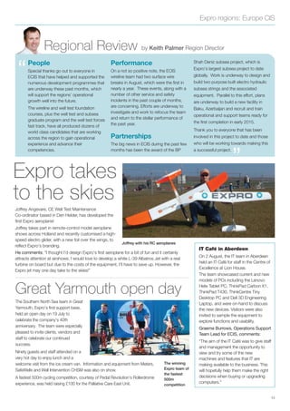 Expro regions: Europe CIS
Regional Review by Keith Palmer Region Director
“
”
People
Special thanks go out to everyone in
ECIS that have helped and supported the
numerous development programmes that
are underway these past months, which
will support the regions’ operational
growth well into the future.
The wireline and well test foundation
courses, plus the well test and subsea
graduate program and the well test forces
fast track, have all produced dozens of
world class candidates that are working
across the region to gain operational
experience and advance their
competencies.
Performance
On a not so positive note, the ECIS
wireline team had two surface wire
breaks in August, which were the ﬁrst in
nearly a year. These events, along with a
number of other service and safety
incidents in the past couple of months,
are concerning. Efforts are underway to
investigate and work to refocus the team
and return to the stellar performance of
the past year.
Partnerships
The big news in ECIS during the past few
months has been the award of the BP
Shah Deniz subsea project, which is
Expro’s largest subsea project to date
globally. Work is underway to design and
build two purpose built electro hydraulic
subsea strings and the associated
equipment. Parallel to this effort, plans
are underway to build a new facility in
Baku, Azerbaijan and recruit and train
operational and support teams ready for
the ﬁrst completion in early 2015.
Thank you to everyone that has been
involved in this project to date and those
who will be working towards making this
a successful project.
13
Joffrey Angevare, CE Well Test Maintenance
Co-ordinator based in Den Helder, has developed the
ﬁrst Expro aeroplane!
Joffrey takes part in remote-control model aeroplane
shows across Holland and recently customised a high-
speed electro glider, with a new foil over the wings, to
reﬂect Expro’s branding.
He comments: “I thought I’d design Expro’s ﬁrst aeroplane for a bit of fun and it certainly
attracts attention at airshows. I would love to develop a white L-39 Albatros Jet with a real
turbine on board but due to the costs of the equipment, I’ll have to save up. However, the
Expro jet may one day take to the skies!”
The winning
Expro team of
the fastest
500m
competition
Expro takes
to the skies
The Southern North Sea team in Great
Yarmouth, Expro’s ﬁrst support base,
held an open day on 19 July to
celebrate the company’s 40th
anniversary. The team were especially
pleased to invite clients, vendors and
staff to celebrate our continued
success.
Ninety guests and staff attended on a
very hot day to enjoy lunch and a
welcome visit from the ice cream van. Information and equipment from Meters,
SafeWells and Well Intervention CHSM was also on show.
A fastest 500m cycling competition, courtesy of Pedal Revolution’s Rollerdrome
experience, was held raising £100 for the Palliative Care East Unit.
IT Café in Aberdeen
On 2 August, the IT team in Aberdeen
held an IT Café for staff in the Centre of
Excellence at Lion House.
The team showcased current and new
models of PCs including the Lenovo
Helix Tablet PC, ThinkPad Carbon X1,
ThinkPad T430, ThinkCentre Tiny
Desktop PC and Dell 3D Engineering
Laptop, and were on-hand to discuss
the new devices. Visitors were also
invited to sample the equipment to
explore functions and usability.
Graeme Burrows, Operations Support
Team Lead for ECIS, comments:
“The aim of the IT Café was to give staff
and management the opportunity to
view and try some of the new
machines and features that IT are
making available to the business. This
will hopefully help them make the right
decisions when buying or upgrading
computers.”
Joffrey with his RC aeroplanes
Great Yarmouth open day
 