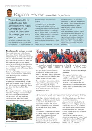 Expro regions: Latin America
Regional Review by Jean Moritz Region Director
“
”
We are delighted to be
celebrating our 40th
anniversary in the region.
Our first party in San
Mateus for clients and
Expro employees was a
great success!
We are due to celebrate in Rio during
OTC Brasil from 29-31 October, where
Expro will have a 100 sqm booth with live
demonstrations of our services and
products.
In recognition of our service quality,
Petrobras conﬁrmed their option to
increase the actual slick line ﬂeet from 20
units to 30 slickline units, the maximum
quantity allowed as per the contract. We
will also mobilise two electric line units to
cover our needs for real time data
acquisition. That will put us with the
largest worldwide slickline ﬂeet to a single
client.
The ﬁrst prototype of the ExACT tool was
tested in San Mateus in June on an
onshore well for Petrobras. After the test
and analysis it was considered successful
but important suggestions were
implemented on the ﬁnal production
version of this tool.
Now I am pleased to announce that our
client also accepted to include two DST
strings in our main contract. Two new
improved tools have been cleared from
customs and are on their way to Sao
Mateus, and after a second test that will
happen early October, the deal will be
formalised.
In August, Expro’s Mexico operations
received a visit and the opportunity to
speak to Jean Moritz, Region Director with
regional team managers Carlos Madaleno,
Rafael Lavouras and Jose Chaves.
The regional team also visited our clients,
HES and Pemex, who we are seeking
future partnerships with. Regional
management also met with the local team
for an informal lunch and team photo in
the Villahermosa shop.
Tony Soares, Mexico Country Manager,
comments:
“It is very important to have region
management visit and interact with local
personnel, which maintains a strong
region-wide team ethos ready to
undertake future challenges. It is also
worth mentioning our personnel working
offshore who unfortunately couldn’t meet
with our visitors.”
Regional team visit Mexico
In July, Expro visited the Federal University
of Itajubá, a top Brazilian university situated
in Minas Gerais state, for three days.
Supported by academic staff, the visit
aimed to highlight our Trainee Project and
engineer selection to attract talented
graduates.
Expro received 73 candidates from different
engineering areas of the University on the
ﬁrst day. Carlos Madaleno, Strategic
Resources & SC Manager, Olivia
Tokumoto, Region Human Resources
Manager, and Danielle Kurrik, Human
Resources Analyst, introduced information
about Expro, the project and what was
expected from candidates.
After psychometric tests, English and
Portuguese exams and group dynamics
and individual interviews, 24 candidates
were selected. Next, at the Macaé Base,
with the participation of PL managers,
activities focused on technical knowledge,
capacity and skills.
The LATAM team now has ﬁve new
students participating in the Trainee Project
in DST, Slickline, Subsea, STS and FSA,
and six Junior Engineers working with
Slickline, STS, DST and CaTS.
University visit to hire new engineering talent
14
Biphasic Separator
Fiscal separator package success
Expro has an automated mobile Biphasic
Separator onshore in Brazil, which collects
data on temperature, pressure and flow of gas
and fluid. The data is sent to a flow computer,
which performs the calculation of oil and gas
flow, generating production and well test
reports, all strictly following the requirements
of the Brazilian National Petroleum Agency
and the National Institute of Metrology, Quality
and Technology.
Tests are performed daily in several onshore
wells in Espírito Santo state, and take 4-24
hours depending on well conditions or
customer needs.
The equipment was recently upgraded,
increasing gas measurement rate to upper
levels, enabling a wider range of operation.
The turbine meters were replaced by Coriolis
and Daniel Dual Chamber Meter Tube
Assembly.
The package has become a signature project
in Brazil for natural gas measurement at low
flow rates, achieving from 30 Nm³/d to
500,000 Nm³/d. The new meters are
maintenance free, which has provided
significant savings and increased productivity.
 