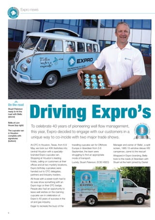 Stuart Paterson
ready to hit the
road with Bella
(above)
Bella at Lion
House (top right)
The cupcake van
in Houston
complete with
signatures
(bottom)
6
Expro news
At OTC in Houston, Texas, from 6-9
May, we took our 40th festivities into
central Houston with a specially-
branded Expro cupcake van.
Stopping at Houston’s leading
hotels, calling on customers at their
offices and at two mystery locations,
Expro birthday cupcakes were
handed out to OTC delegates,
partners and industry insiders.
All those with a sweet tooth had to
do was show something with an
Expro logo or their OTC badge.
People also had an opportunity to
leave well wishes on the roaming
cupcake van in celebration of
Expro’s 40 years of success in the
oil and gas industry.
Eager to recreate the buzz of the
travelling cupcake van for Offshore
Europe in Aberdeen from 3-6
September, the team were
struggling to find an appropriate
mode of transport.
Luckily, Stuart Paterson, ECIS HSEQ
Manager and owner of ‘Bella’, a split
screen, 1965 15-window deluxe VW
campervan, came to the rescue!
Wrapped in Expro branding, Bella
took to the roads of Aberdeen with
Stuart at the helm joined by Daniel
To celebrate 40 years of pioneering well flow management,
this year, Expro decided to engage with our customers in a
unique way to co-incide with two major trade shows.
Driving Expro’s
On the road
 