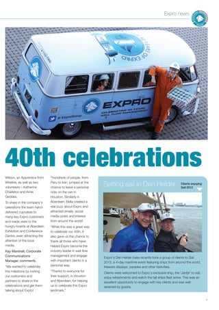 7
Expro news
Wilson, an Apprentice from
Wireline, as well as two
volunteers – Katherine
Charleton and Amie
Geddes.
To share in the company’s
celerations the team hand-
delivered cupcakes to
many key Expro customers
and made visits to the
hungry hoards at Aberdeen
Exhibition and Conference
Centre, even attracting the
attention of the local
media.
Kay Marshall, Corporate
Communications
Manager, comments:
“We wanted to celebrate
this milestone by inviting
our customers and
partners to share in the
celebrations and get them
talking about Expro!
“Hundreds of people, from
Peru to Iran, jumped at the
chance to leave a personal
note on the van in
Houston. Similarly in
Aberdeen, Bella created a
real buzz about Expro and
attracted emails, social
media posts and interest
from around the world!
“While this was a great way
to celebrate our 40th, it
also gave us the chance to
thank all those who have
helped Expro become the
industry leader in well flow
management and engage
with important clients in a
personal way.
“Thanks to everyone for
their support, in Houston
and Aberdeen, for helping
us to celebrate this Expro
landmark.”
Clients enjoying
Sail 2013
Setting sail in Den Helder
Expro’s Den Helder base recently took a group of clients to Sail
2013, a 4-day maritime event featuring ships from around the world,
firework displays, parades and other festivities.
Clients were welcomed to Expro’s exclusive ship, the ‘Jantje’ to sail,
enjoy refreshments and watch the tall ships fleet arrive. This was an
excellent opportunity to engage with key clients and was well
received by guests.
40th celebrations
 