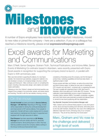 8
and
Milestones
movers
Expro people
A number of Expro employees have recently reached important milestones, moved
to new roles or joined the company – here are a selection. If you or a colleague has
reached a milestone recently, please email expressions@exprogroup.com
Marc was instrumental in supporting the delivery of a new Expro
website. His involvement was extensive, ranging from selection of a
web developer company, to conceptual design, structure, content,
imagery and final launch. Marc continues to work on completing this
project, including a fully responsive design, web analytics and search
engine optimisation.
Following on from this, Graham’s design and technical expertise was
integral to the re-design of our brochures, adverts, and events stands
and branding. This tied in with the new website, ensuring a strong
consistency of branding across the company, over the full range of
product lines, marketing capabilities and technical data sheets – a
significant project in itself.
Victoria worked with Marc and Graham, as well as the product lines
and North America region, to deliver the new suite of marketing for
OTC Houston and new brand - combined with co-organising the event.
This was in parallel with organising Expro’s 40th client event in
Aberdeen, which took place just a month after OTC Houston. This key
celebration invited stakeholders across a range of backgrounds,
including; clients, partners, MSPs, Counsellors, employees, suppliers
and more. Both events were extremely successful and allowed Expro
to cement its new brand positioning with key stakeholders.
Kay Marshall, Corporate Communications Manager, said:
“Marc, Graham and Vic achieved these projects in a very short period
of time, above and beyond existing work demands, whist being down
by two key staff members. Despite this, they rose to the challenge and
delivered a high level of work, embracing many of our company
behaviours. They are all very deserving of an Excel award.”
Excel awards for Marketing
and Communications
Donald Horsfall has been promoted to Service Delivery
Manager – UK Well Test. Reporting to Phil Ogg, Donald
will be responsible for driving the continued development
and improvement of WT service delivery. From people to
equipment, Donald will have a wide-ranging remit to ensure
best practice is maintained and the team in supported and
equipped with the right resources to deliver.
Paul Simpson has been appointed as UK Wireline
Manager and will work closely with the PL and ECIS
operational teams. Since joining Expro in 2004, Paul has
held key positions across the company, latterly working in
the Group Continuous Improvement team.
On the move
Marc, Graham and Vic rose to
the challenge and delivered
a high level of work
’’
Marc O’Neill, Senior Designer, Graham Troth, Technical Publications, and Victoria Miller, Senior
Events & Marketing Co-ordinator based in Aberdeen, were recently presented with Expro
Excel awards in recognition for supporting the company brand re-launch, in parallel with
Expro’s 40th anniversary year.
 