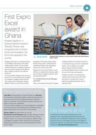Expro people
9
First Expro
Excel
award in
Ghana
Judy Allan has joined Expro’s Group HR team as a Recruiter
from Aberdeen Appointments Agency where she has spent the
past three years sourcing and placing temporary staff with a
variety of companies. Judy will share her agency expertise and
apply it to Expro has a dedicated
in-house recruiter; building up an internal database of candidates,
sourcing using social media/websites and ultimately reducing
agency dependency and cost burden where possible.
Stefano Dallera has joined Expro as our new
ENI Global Account Manager based in Milan, following 16 years
as Global Account Director for ENI for GE Oil & Gas, Subsea /
Drilling & Surface. As a result of his experience, Stefano brings
unparalleled knowledge of ENI’s exploration and deepwater
development projects as well as strong relationships with ENI
teams in Milan.
New appointments
Kingsley joined Expro as a trainee working
out of Abidjan until moving to the Tullow
Jubilee project in 2008. He very quickly
worked through the competency system to
become a senior member of the offshore
team, notably as Ghana’s first national
supervisor.
To further develop Kingsley, Expro chose to
second him to a new project from inception
to completion. Kingsley worked with the
‘Abo’ project team in Aberdeen, leading
Nigerian trainees in the build and factory
acceptance of the deep water subsea
landing string system, whilst being the
operational interface with engineering,
product line and the client, ENI.
Kingsley then returned to Ghana to work
offshore on Jubilee before taking a week’s
rest and flying to Nigeria to lead the ‘Abo’
site receival test (SRT).
Tim Horsfall, Ghana Country Manager,
comments:
“After a successful onshore SRT, Kingsley
mobilised offshore to the Sedco Express to
co-ordinate the rig-up of Expro’s deepwater
system, and completed a successful
system integrity test (SIT). Kingsley
successfully delivered Expro’s services with
his crew for the Abo well operation.
“Kingsley has been a true professional,
working under pressure and with limited
resources on a project key to Expro’s
regional and global relationship with an
important client.”
Kingsley Agyekum, a
Subsea Operator based in
Takoradi, Ghana, was
recognised with an Expro
Excel commendation, the
first to be awarded in the
country.
Excel award Kingsley (right) working on a riser control module with Neil Anderson
(left) in Ghana
The Expressions team will be marking Expro’s 40th
celebrations with a dedicated Expressions Extra and are
looking for your contributions! Please get in touch and send
photos from all your 40th parties and events, and details on
long-service staff who can share their memories of Expro over
the years to expressions@exprogroup.com
Life begins at 40!
 