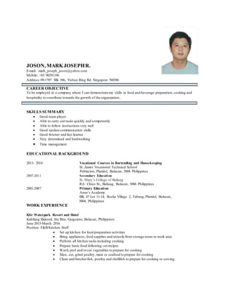 JOSON, MARKJOSEPHR.
E-mail: mark_joseph_joson@yahoo.com
Mobile: +65 90291196
Address:09-1707 Blk 386, Yishun Ring Rd. Singapore 760386
CAREER OBJECTIVE
To be employed in a company where I can demonstrate my skills in food and beverage preparation, cooking and
hospitality to contribute towards the growth of the organization.
SKILLS SUMMARY
 Good team player
 Able to carry out tasks quickly and competently
 Able to follow instructions very well
 Good spoken communication skills
 Good listener and fast learner
 Very determined and hardworking
 Time management
EDUCATIONAL BACKGROUND
2013- 2014 Vocational Courses in Bartending and Housekeeping
St. James Vocational Technical School
Poblacion, Plaridel, Bulacan, 3004 Philippines
2007-2011 Secondary Education
St. Mary’s College of Baliuag
R.E. Chico St., Baliuag, Bulacan, 3006 Philippines
2001-2007 Primary Education
Anne’s Academy
Blk 47 Lot 11-14, Rocka Village 2, Tabang, Plaridel, Bulacan,
3004, Philippines
WORK EXPERIENCE
Klir Waterpark Resort and Hotel
Kabilang Bakood, Sta Rita, Guiguinto, Bulacan, Philippines
June 2015-March 2016
Position: F&B/Kitchen Staff
 Set up kitchen for food preparation activities
 Bring appliances, food supplies and utensils from storage room to work area
 Perform all kitchen tasks including cooking
 Prepare basic food following set recipes
 Wash,peel and/orcut vegetables to prepare for cooking
 Slice, cut, grind poultry, meat or seafood to prepare for cooking
 Clean and butcherfish, poultry and shellfish to prepare for cooking or serving
 