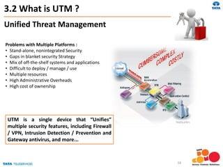 3.2 What is UTM ?
Problems with Multiple Platforms :
• Stand-alone, nonintegrated Security
• Gaps in blanket security Strategy
• Mix of off-the-shelf systems and applications
• Difficult to deploy / manage / use
• Multiple resources
• High Administrative Overheads
• High cost of ownership
UTM is a single device that “Unifies”
multiple security features, including Firewall
/ VPN, Intrusion Detection / Prevention and
Gateway antivirus, and more...
Unified Threat Management
16
 