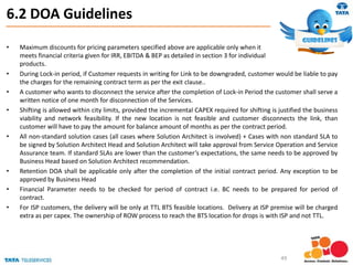 6.2 DOA Guidelines
• Maximum discounts for pricing parameters specified above are applicable only when it
meets financial criteria given for IRR, EBITDA & BEP as detailed in section 3 for individual
products.
• During Lock-in period, if Customer requests in writing for Link to be downgraded, customer would be liable to pay
the charges for the remaining contract term as per the exit clause..
• A customer who wants to disconnect the service after the completion of Lock-in Period the customer shall serve a
written notice of one month for disconnection of the Services.
• Shifting is allowed within city limits, provided the incremental CAPEX required for shifting is justified the business
viability and network feasibility. If the new location is not feasible and customer disconnects the link, than
customer will have to pay the amount for balance amount of months as per the contract period.
• All non-standard solution cases (all cases where Solution Architect is involved) + Cases with non standard SLA to
be signed by Solution Architect Head and Solution Architect will take approval from Service Operation and Service
Assurance team. If standard SLAs are lower than the customer’s expectations, the same needs to be approved by
Business Head based on Solution Architect recommendation.
• Retention DOA shall be applicable only after the completion of the initial contract period. Any exception to be
approved by Business Head
• Financial Parameter needs to be checked for period of contract i.e. BC needs to be prepared for period of
contract.
• For ISP customers, the delivery will be only at TTL BTS feasible locations. Delivery at ISP premise will be charged
extra as per capex. The ownership of ROW process to reach the BTS location for drops is with ISP and not TTL.
49
 