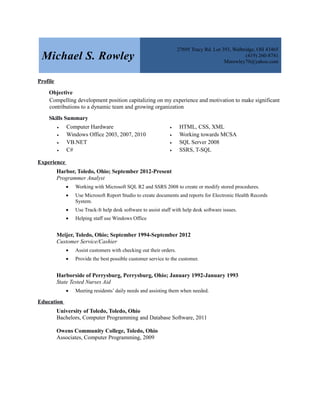 Michael S. Rowley
27695 Tracy Rd. Lot 393, Walbridge, OH 43465
(419) 260-8741
Msrowley70@yahoo.com
Profile
Objective
Compelling development position capitalizing on my experience and motivation to make significant
contributions to a dynamic team and growing organization
Skills Summary
 Computer Hardware
 Windows Office 2003, 2007, 2010
 VB.NET
 C#
 HTML, CSS, XML
 Working towards MCSA
 SQL Server 2008
 SSRS, T-SQL
Experience
Harbor, Toledo, Ohio; September 2012-Present
Programmer Analyst
 Working with Microsoft SQL R2 and SSRS 2008 to create or modify stored procedures.
 Use Microsoft Report Studio to create documents and reports for Electronic Health Records
System.
 Use Track-It help desk software to assist staff with help desk software issues.
 Helping staff use Windows Office
Meijer, Toledo, Ohio; September 1994-September 2012
Customer Service/Cashier
 Assist customers with checking out their orders.
 Provide the best possible customer service to the customer.
Harborside of Perrysburg, Perrysburg, Ohio; January 1992-January 1993
State Tested Nurses Aid
 Meeting residents’ daily needs and assisting them when needed.
Education
University of Toledo, Toledo, Ohio
Bachelors, Computer Programming and Database Software, 2011
Owens Community College, Toledo, Ohio
Associates, Computer Programming, 2009
 