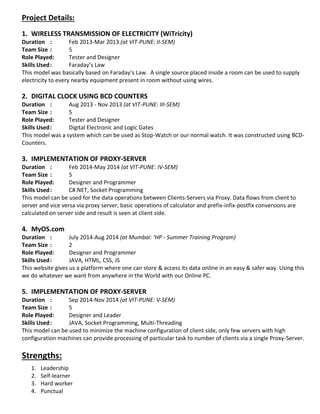 Project Details: 
1. WIRELESS TRANSMISSION OF ELECTRICITY (WiTricity) 
Duration : Feb 2013-Mar 2013 (at VIT-PUNE: II-SEM) 
Team Size : 5 
Role Played: Tester and Designer 
Skills Used : Faraday’s Law 
This model was basically based on Faraday’s Law. A single source placed inside a room can be used to supply electricity to every nearby equipment present in room without using wires. 
2. DIGITAL CLOCK USING BCD COUNTERS 
Duration : Aug 2013 - Nov 2013 (at VIT-PUNE: III-SEM) 
Team Size : 5 
Role Played: Tester and Designer 
Skills Used : Digital Electronic and Logic Gates 
This model was a system which can be used as Stop-Watch or our normal watch. It was constructed using BCD- Counters. 
3. IMPLEMENTATION OF PROXY-SERVER 
Duration : Feb 2014-May 2014 (at VIT-PUNE: IV-SEM) 
Team Size : 5 
Role Played: Designer and Programmer 
Skills Used : C#.NET, Socket Programming 
This model can be used for the data operations between Clients-Servers via Proxy. Data flows from client to server and vice versa via proxy server, basic operations of calculator and prefix-infix-postfix conversions are calculated on server side and result is seen at client side. 
4. MyOS.com 
Duration : July 2014-Aug 2014 (at Mumbai: ‘HP - Summer Training Program) 
Team Size : 2 
Role Played: Designer and Programmer 
Skills Used : JAVA, HTML, CSS, JS 
This website gives us a platform where one can store & access its data online in an easy & safer way. Using this we do whatever we want from anywhere in the World with our Online PC. 
5. IMPLEMENTATION OF PROXY-SERVER 
Duration : Sep 2014-Nov 2014 (at VIT-PUNE: V-SEM) 
Team Size : 5 
Role Played: Designer and Leader 
Skills Used : JAVA, Socket Programming, Multi-Threading 
This model can be used to minimize the machine configuration of client side, only few servers with high configuration machines can provide processing of particular task to number of clients via a single Proxy-Server. 
Strengths: 
1. Leadership 
2. Self-learner 
3. Hard worker 
4. Punctual 