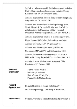 3
SAPath in collaborationwith Radio Isotopes and radiation
Centre Khartoum, Radio Isotopes and radiation Centre
Khartoum Hall 2nd- 3rd September 2012.
Attended a seminar on Thyroid diseases (multidisciplinary
talk)-SAPath at CPD on 7/3/2012.
Attended The Workshop on Haematopathology by Dr.
Nayef M Aqel & Dr. Nadia M Mokhtar, SAPath in
collaborationwith Omdurman Military Hospital,
Omdurman Military HospitalHall, 22nd -23rd April 2012
Attended a seminar on up dates in haematology by prof.
Hanan Hamid- SAPath in collaborationwith Alzaim
Alazhari University on 7th-8thFebraory2012.
Attended The Workshop on Myeloproliferative
Neoplasms, SMA, at CPD on 21thDecember 2011.
Attended 2nd international conference of SMA UK&
IRELAND, during the period 17th -19th December 2011.
Attended hospitaladministration workshop, CPD
Khartoum , 15th October 2008
Personal
Information
Marital status: Married
Nationality: Sudanese
Date of birth: 3rd, May1969.
Place of birth: Medani. Sudan
Present
Appointment
Holder of Part two in clinical pathology 2013.
MD clinical pathology - University of Khartoum.
Professional Currently working as Haematopathologist(Parttimer) at
 