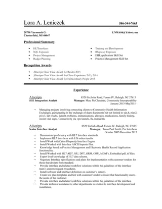 Lora A. Leniczek 586-344-7663
28738 Yarmouth Ct LNMA04@Yahoo.com
Chesterfield, MI 48047
Professional Summary
• HL7Interfaces
• SQL Exposure
• Project Management
• Budget Planning
Recognition Awards
• Training and Development
• Rhapsody Exposure
• EHR application Skill Set
• Practice Management Skill Set
• Allscripts Clear Value Award for Results 2015
• Allscripts Clear Value Award for Client Experience 2013, 2014
• Allscripts Clear Value Award for Extraordinary People 2013
Experience
Allscripts 8529 Sixforks Road, Forum IV, Raleigh, NC 27615
HIE Integration Analyst Manager: Marc McClanahan, Community Interoperability
January 2015-May2015
• Managing projects involving connecting clients to Community Health Information
Exchanges, participating in the exchange of share documents but not limited to xds.b, pixv2,
pixv3, lab results, patient problems, immunizations, allergies, medications, family history,
recent vital signs. Connectivity via vpn tunnels, tls, mutual tls.
Allscripts 8529 Sixforks Road, Forum IV, Raleigh, NC 27615
Senior Interface Analyst Manager: Jason Paul Smith, Pro Interfaces
October 2007-December 2015
• Demonstrate proficiency with HL7 Interface standards.
• Implement HL7 Interfaces with LIS orders/results.
• Install/Work with Orion Rhapsody Interface Engine
• Install/Worked with Interface ASCII Imports files.
• Knowledge based in Practice Management and Electronic Health Record Application
functionality.
• Install/Worked with HL7 ADT, SIU, DFT, ORM, ORU, MDM’s, Embedded pdf, tif files.
• Expert level knowledge of HL7 data schema.
• Negotiate Interface specifications and plans for Implementation with customer/vendors for
those that deviate from standard.
• Provide interface and related workflow solutions within the guidelines of the interface
team’s custom request procedures.
• Install software and interface definition on customer’s servers.
• Create test plan templates and test with customer/vendor to insure that functionality meets
the needs of the customer.
• Provide interface and related workflow solutions within the guidelines of the interface.
• Provide technical assistance to other departments in relation to interface development and
installation.
 