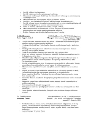 • Provide 3rd level interface support.
• Provide training services for customers and employees.
• Demonstrate proficiency in the delivery of system software technology to customers using
standard procedures.
• Development of new procedures and policies to improves services.
• Familiarity with Hardware offerings such as Clustering and networking delivery.
• Provide technical support during the implementation delivery process including triaging and
troubleshooting reported by customer and implementation team.
• Install all Interface software required for the Allscripts solutions.
• Developing Technical documentation to facilitate efficiency, document customer
implementations, and support department education objectives.
• Training Customers and Allscripts Staff on your areas of expertise
A4Healthsystems 5501 Dillard Drive, Cary, NC 27511 (Headquarters)
Senior Support Analyst Manager: Ellen Anderson White, Technical Support
January 2004-October 2007
• Analyze functional and technical cases and provide a resolution in accordance with agreed
customer metrics to ensure customer satisfaction.
• Working with client IT and Clinical staff to diagnose, troubleshoot and resolve application
issues.
• Working with 3rd party hardware and software vendors as necessary to assist clients in
resolving difficult system problems
• Works as part of a team to resolve client issues that affect multiple clients.
• Create new solutions to enhance the Customer Searchable database ensuring a faster service
to the customers in the future
• Share knowledge and practical experience through Allscripts Customer Services teams on
product/technical skills to continually improve the capability and effectiveness of the
Services/Support teams.
• Provide accurate information to the Development team, as needed, in order to allow them to
correct the software without having to refer back to the originating customer.
• Maintains status of problem resolution and updates customer and team lead on resolution
status.
• Regular up-to-date accurate information is recorded in the call logging system (e.g. SFDC,
SupportForce.Com) so that customers can see progress on the support cases
• Looks to assist in identifying Professional Services or Product Sales opportunities arising
from customer calls.
• Ensure that these are passed on to the appropriate groups for action in order to drive increased
revenue.
• Documents known issues and solutions and ensures adequate internal communication of
problem resolutions.
• Conveys customer feedback to management.
• Participates on teams and special projects to improve product and service quality and client
satisfaction.
• Strong database and server knowledge. Thorough follow up, follow-through, and results-
oriented.
A4 Healthsystems 5501 Dillard Drive, Cary, NC 27511 (Headquarters)
Corporate Trainer Manager: Libby Moore, Vice President of Operations
August1999-December 2004
• Conducted In-House training courses for medical administrators and personnel involving
primary database builds for required billing and accounting implementation. Setup of
patient demographics and insurance benefits, ledgers, payment posting, collections, month
end reports.
• Account manager for several clients.
 