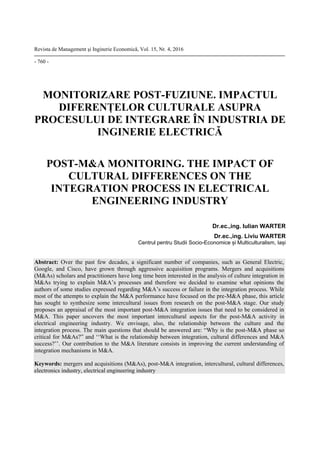 Revista de Management şi Inginerie Economică, Vol. 15, Nr. 4, 2016
- 760 -
MONITORIZARE POST-FUZIUNE. IMPACTUL
DIFERENȚELOR CULTURALE ASUPRA
PROCESULUI DE INTEGRARE ÎN INDUSTRIA DE
INGINERIE ELECTRICĂ
POST-M&A MONITORING. THE IMPACT OF
CULTURAL DIFFERENCES ON THE
INTEGRATION PROCESS IN ELECTRICAL
ENGINEERING INDUSTRY
Dr.ec.,ing. Iulian WARTER
Dr.ec.,ing. Liviu WARTER
Centrul pentru Studii Socio-Economice și Multiculturalism, Iași
Abstract: Over the past few decades, a significant number of companies, such as General Electric,
Google, and Cisco, have grown through aggressive acquisition programs. Mergers and acquisitions
(M&As) scholars and practitioners have long time been interested in the analysis of culture integration in
M&As trying to explain M&A’s processes and therefore we decided to examine what opinions the
authors of some studies expressed regarding M&A’s success or failure in the integration process. While
most of the attempts to explain the M&A performance have focused on the pre-M&A phase, this article
has sought to synthesize some intercultural issues from research on the post-M&A stage. Our study
proposes an appraisal of the most important post-M&A integration issues that need to be considered in
M&A. This paper uncovers the most important intercultural aspects for the post-M&A activity in
electrical engineering industry. We envisage, also, the relationship between the culture and the
integration process. The main questions that should be answered are: “Why is the post-M&A phase so
critical for M&As?” and ‘‘What is the relationship between integration, cultural differences and M&A
success?’’. Our contribution to the M&A literature consists in improving the current understanding of
integration mechanisms in M&A.
Keywords: mergers and acquisitions (M&As), post-M&A integration, intercultural, cultural differences,
electronics industry, electrical engineering industry
 
