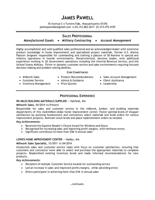 …continued…
JAMES PAWELL
10 Avenue C  Turners Falls, Massachusetts 01376
jamespawellas@gmail.com  (H) 413.863.2617 (C) 413.475.4129
SALES PROFESSIONAL
Manufactured Goods  Military Contracting  Account Management
Highly accomplished and well qualified sales professional and an acknowledged leader with extensive
product knowledge in home improvement and specialized project materials. Former U.S. Marine
Platoon Sergeant responsible for commanding and training a platoon of 50 Marines in special and
infantry operations in hostile environments. Detail-oriented, decisive leader, with additional
experience working in US Government operations including the Internal Revenue Service, and the
United States Military. Thrive in dynamic customer service and sales environments requiring focused
decision-making and problem solving abilities.
CORE COMPETENCIES
 Millwork Sales
 Customer Service
 Inventory Management
 Product Recommendations
 Advice & Guidance
 Price Quotes
 Sales Account Management
 Client Assistance
 Leadership
PROFESSIONAL EXPERIENCE
RK MILES BUILDING MATERIALS SUPPLIER — Hatfield, MA
Millwork Sales, 04/2014 to Present
Responsible for sales and customer service in the millwork, lumber, and building materials
departments of this multimillion-dollar home improvement center. Foster optimal levels of shopper
satisfaction by assisting homeowners and contractors select materials and build orders for various
improvement projects. Maintain stock levels and place replenishment orders as needed.
Key Achievements:
 Received the Gazette Reader’s Choice Award for Windows and Doors
 Recognized for increasing sales and improving profit margins, with minimum errors.
 Significant contributor to more than $3M in annual sales
LOWES HOME IMPROVEMENT CENTER — Hadley, MA
Millwork Sales Specialist, 12/2011 to 04/2014
Conducted sales and customer service tasks with focus on customer satisfaction, ensuring that
customers and contractor were able to select and purchase the appropriate materials to complete
projects. Replenished existing inventory levels and made informed recommendations for new
products.
Key Achievements:
 Recipient of multiple Customer Service Awards for outstanding service
 Led an increase in sales and improved profits margins, while advoiding errors
 Direct participant in achieving more than $1M in annual sales
 