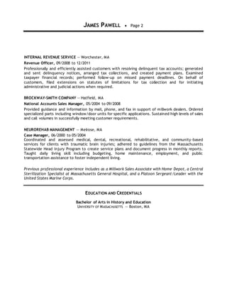 JAMES PAWELL  Page 2
INTERNAL REVENUE SERVICE — Worchester, MA
Revenue Officer, 09/2008 to 12/2011
Professionally and efficiently assisted customers with resolving delinquent tax accounts; generated
and sent delinquency notices, arranged tax collections, and created payment plans. Examined
taxpayer financial records; performed follow-up on missed payment deadlines. On behalf of
customers, filed extensions on statutes of limitations for tax collection and for initiating
administrative and judicial actions when required.
BROCKWAY-SMITH COMPANY — Hatfield, MA
National Accounts Sales Manager, 05/2004 to 09/2008
Provided guidance and information by mail, phone, and fax in support of millwork dealers. Ordered
specialized parts including window/door units for specific applications. Sustained high levels of sales
and call volumes in successfully meeting customer requirements.
NEUROREHAB MANAGEMENT — Melrose, MA
Case Manager, 06/2000 to 05/2004
Coordinated and assessed medical, dental, recreational, rehabilitative, and community-based
services for clients with traumatic brain injuries; adhered to guidelines from the Massachusetts
Statewide Head Injury Program to create service plans and document progress in monthly reports.
Taught daily living skill including budgeting, home maintenance, employment, and public
transportation assistance to foster independent living.
Previous professional experience includes as a Millwork Sales Associate with Home Depot, a Central
Sterilization Specialist at Massachusetts General Hospital, and a Platoon Sergeant/Leader with the
United States Marine Corps.
EDUCATION AND CREDENTIALS
Bachelor of Arts in History and Education
UNIVERSITY OF MASSACHUSETTS — Boston, MA
 
