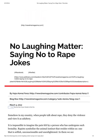 8/22/2016 No Laughing Matter: Saying No to Rape Jokes | Newsline
http://newslinemagazine.com/no-laughing-matter-saying-no-to-rape-jokes/ 1/4
(http://newslinemagazine.com/)
(/#facebook) (/#twitter)
(https://www.addtoany.com/share#url=http%3A%2F%2Fnewslinemagazine.com%2Fno-laughing-
matter-saying-no-to-rape-
jokes%2F&title=No%20Laughing%20Matter%3A%20Saying%20No%20to%20Rape%20Jokes&description=)
No Laughing Matter:
Saying No to Rape
Jokes
By Hajra Komal Feroz (http://newslinemagazine.com/contributor/hajra-komal-feroz/)
Blog Row (http://newslinemagazine.com/category/web-stories/blog-row/)
March 4, 2012
Like Be the ﬁrst of your friends to like this.
Somehow in my country, when people talk about rape, they deny the violence
and view it as adultery.
It is impossible to imagine the pain felt by a person who has undergone such
brutality. Rapists symbolise the animal instinct that resides within us: one
that is selfish, unconscionable and unenlightened. In them we see
 