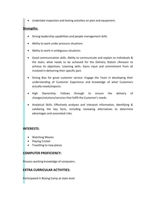 • Undertake inspection and testing activities on plan and equipment.
Strengths:
• Strong leadership capabilities and people management skills
• Ability to work under pressure situations
• Ability to work in ambiguous situations
• Good communication skills. Ability to communicate and explain to individuals &
the team, what needs to be achieved for the Delivery Station /Amazon to
achieve its objectives. Listening skills: Gains input and commitment from all
involved in delivering their specific part.
• Strong Bias for great customer service: Engage the Team in developing their
understanding of Customer Experience and knowledge of what Customers
actually needs/expects.
• High Ownership: Follows through to ensure the delivery of
changes/solutions/services that fulfill the Customer’s needs.
• Analytical Skills: Effectively analyses and interpret information, identifying &
validating the key facts, including reviewing alternatives to determine
advantages and associated risks.
INTERESTS:
• Watching Movies
• Playing Cricket
• Travelling to new places
COMPUTER PROFICIENCY:
Possess working knowledge of computers.
EXTRA CURRICULAR ACTIVITIES:
Participated in Boxing Camp at state level.
 